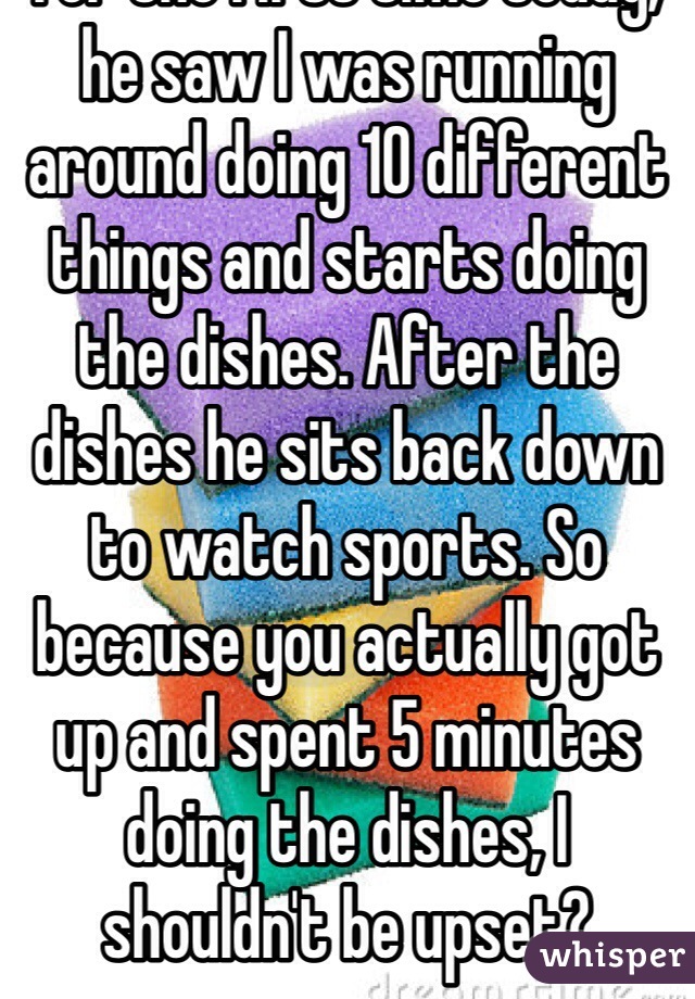 For the first time today, he saw I was running around doing 10 different things and starts doing the dishes. After the dishes he sits back down to watch sports. So because you actually got up and spent 5 minutes doing the dishes, I shouldn't be upset?