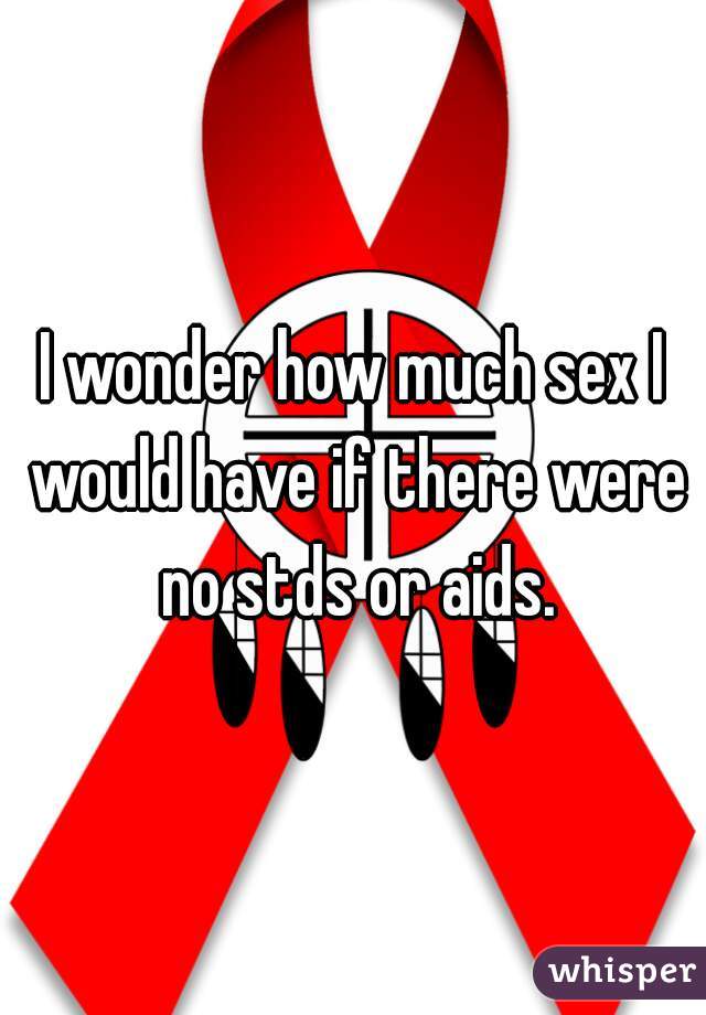 I wonder how much sex I would have if there were no stds or aids.