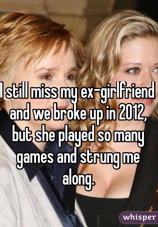 I still miss my ex-girlfriend and we broke up in 2012, but she played so many games and strung me along. 