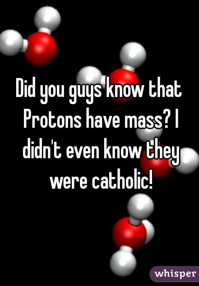 Did you guys know that Protons have mass? I didn't even know they were catholic!