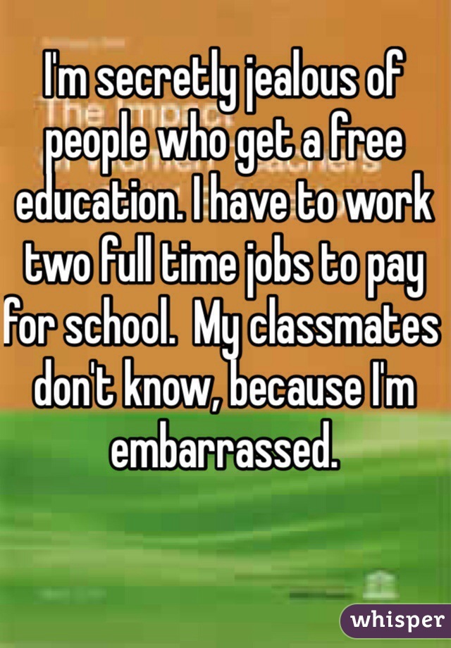 I'm secretly jealous of people who get a free education. I have to work two full time jobs to pay for school.  My classmates don't know, because I'm embarrassed. 
