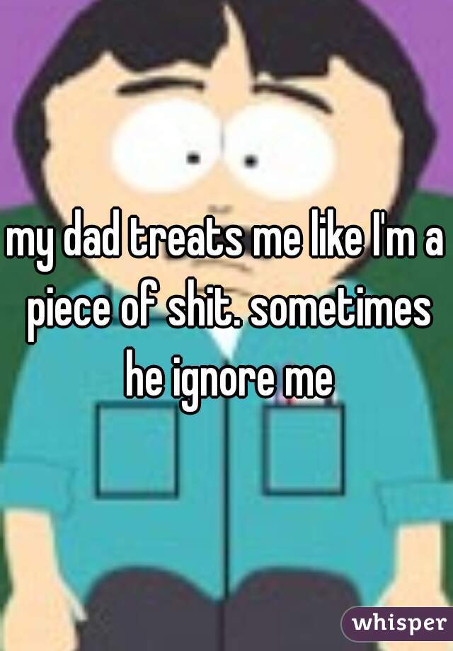 my dad treats me like I'm a piece of shit. sometimes he ignore me
