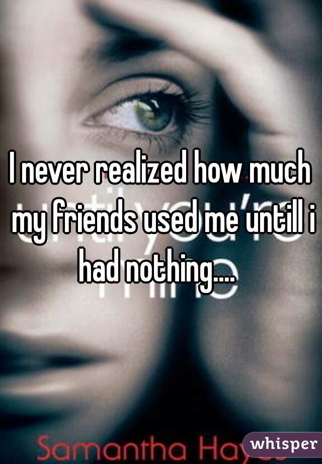I never realized how much my friends used me untill i had nothing....  