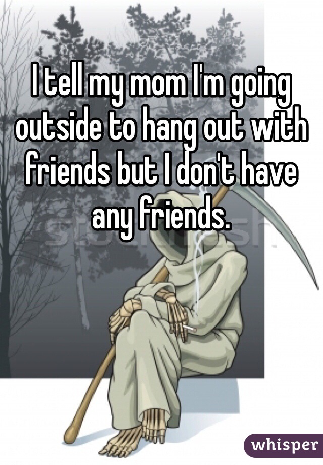 I tell my mom I'm going outside to hang out with friends but I don't have any friends.