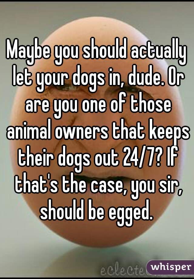 Maybe you should actually let your dogs in, dude. Or are you one of those animal owners that keeps their dogs out 24/7? If that's the case, you sir, should be egged. 