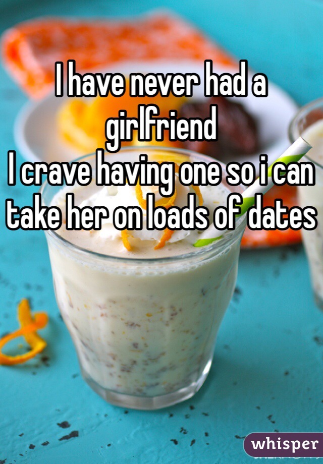 I have never had a girlfriend
I crave having one so i can take her on loads of dates 