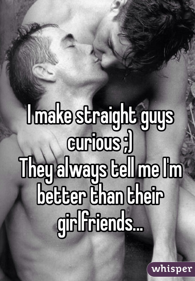 I make straight guys curious ;)
They always tell me I'm better than their girlfriends...