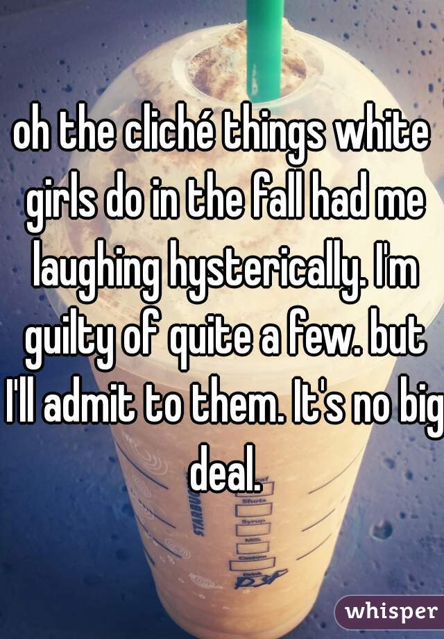 oh the cliché things white girls do in the fall had me laughing hysterically. I'm guilty of quite a few. but I'll admit to them. It's no big deal.