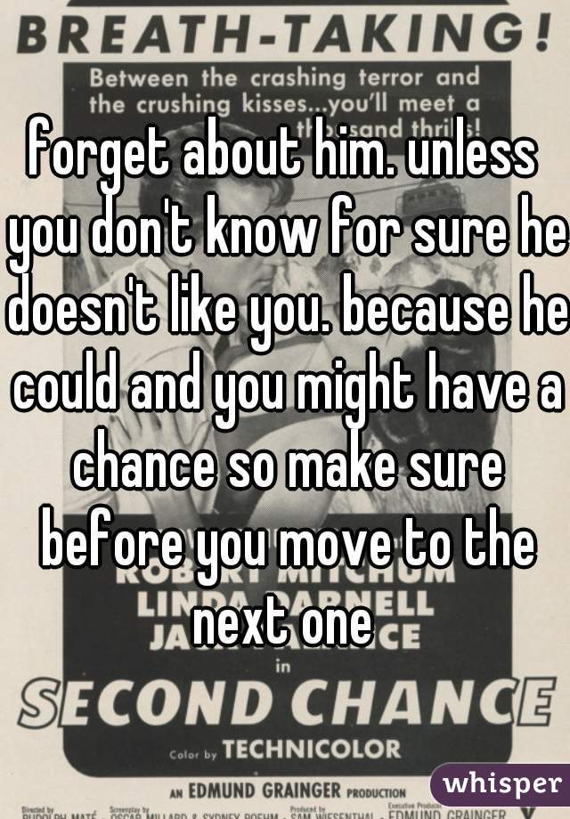 forget about him. unless you don't know for sure he doesn't like you. because he could and you might have a chance so make sure before you move to the next one 
