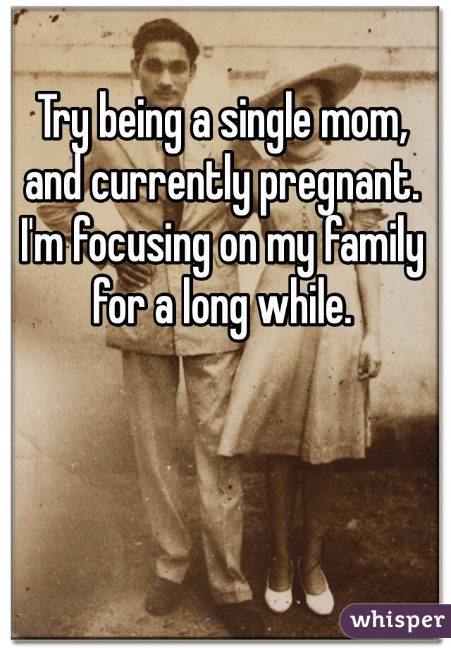 Try being a single mom, and currently pregnant. I'm focusing on my family for a long while. 