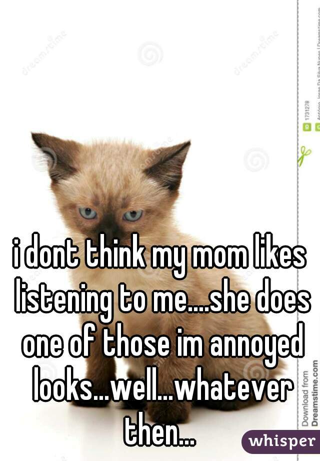i dont think my mom likes listening to me....she does one of those im annoyed looks...well...whatever then... 