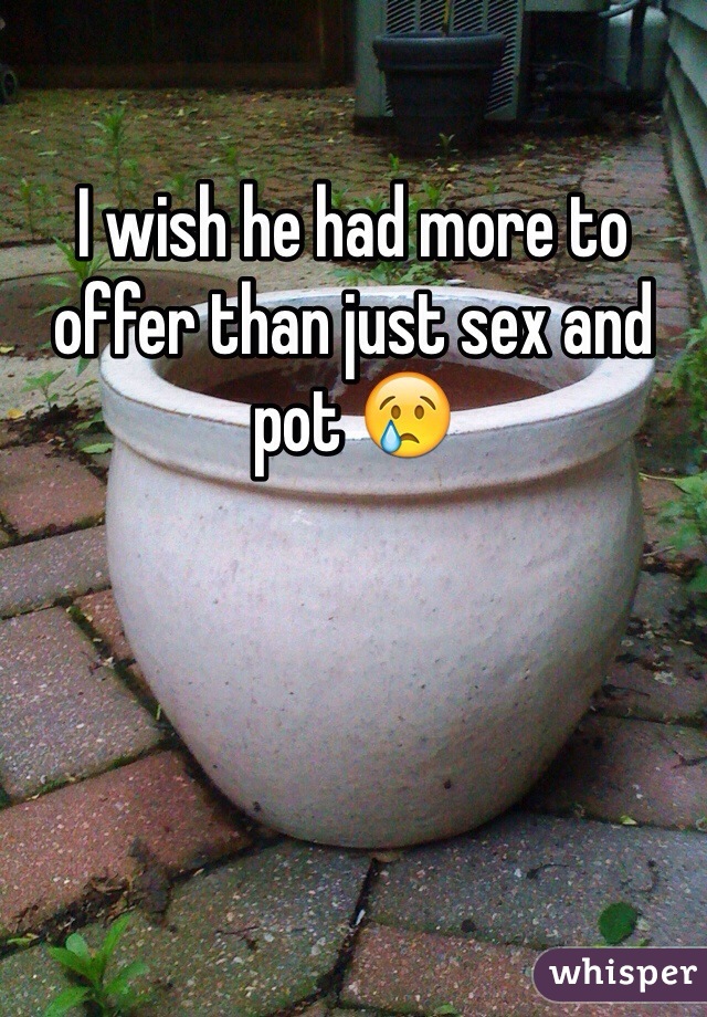 I wish he had more to offer than just sex and pot 😢