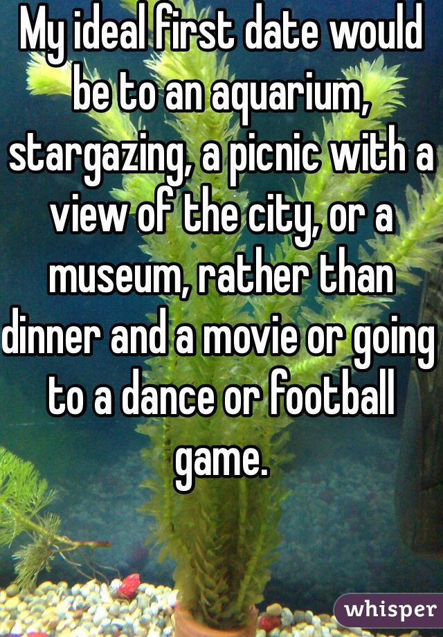 My ideal first date would be to an aquarium, stargazing, a picnic with a view of the city, or a museum, rather than dinner and a movie or going to a dance or football game.