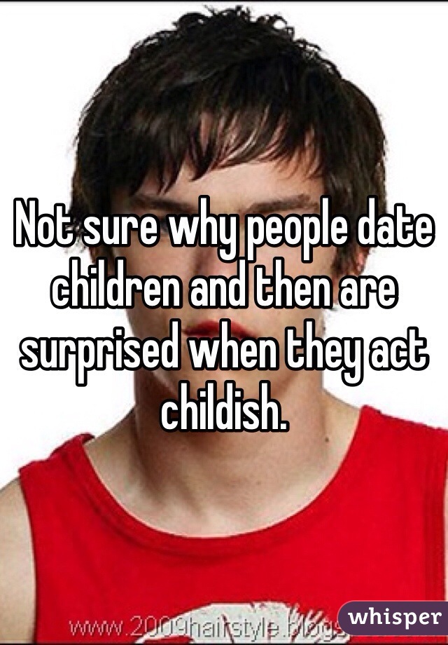 Not sure why people date children and then are surprised when they act childish.