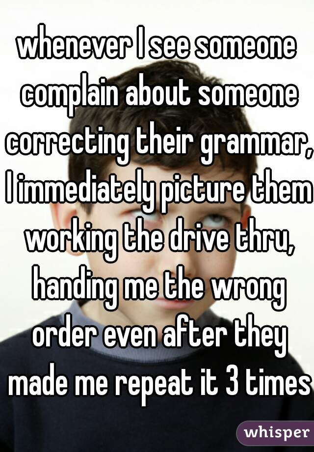 whenever I see someone complain about someone correcting their grammar, I immediately picture them working the drive thru, handing me the wrong order even after they made me repeat it 3 times