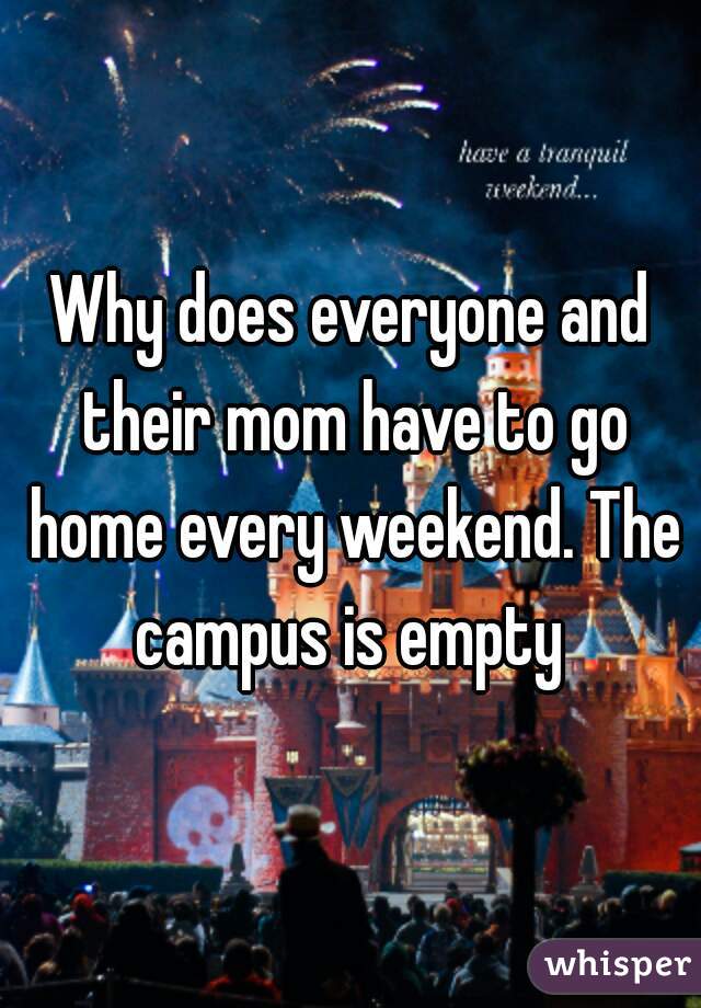 Why does everyone and their mom have to go home every weekend. The campus is empty 