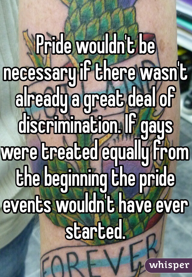 Pride wouldn't be necessary if there wasn't already a great deal of discrimination. If gays were treated equally from the beginning the pride events wouldn't have ever started. 