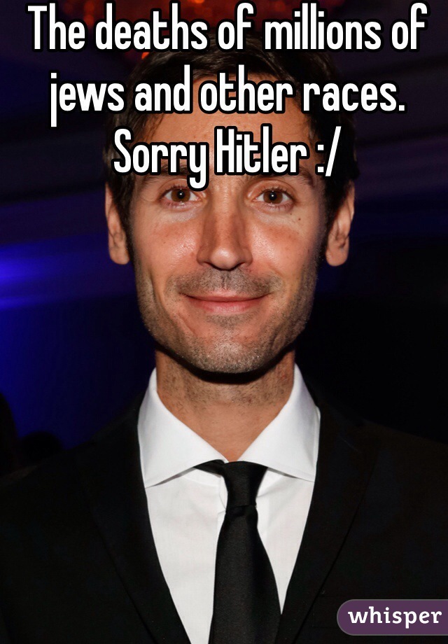 The deaths of millions of jews and other races. Sorry Hitler :/