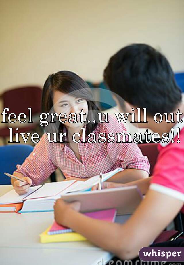 feel great..u will out live ur classmates!!