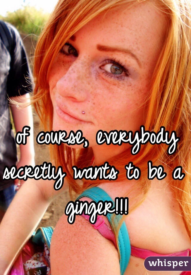 of course, everybody secretly wants to be a ginger!!! 