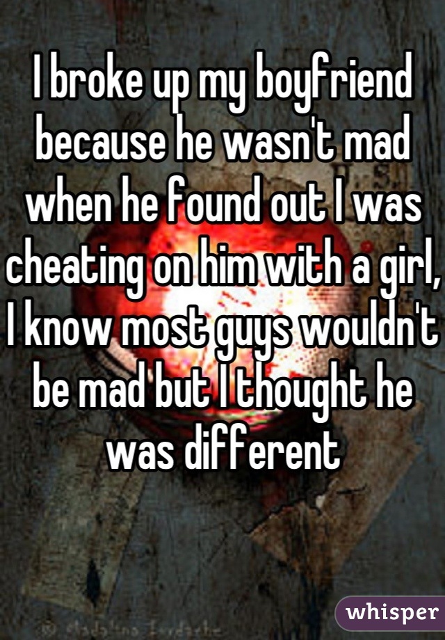 I broke up my boyfriend because he wasn't mad when he found out I was cheating on him with a girl, I know most guys wouldn't be mad but I thought he was different
