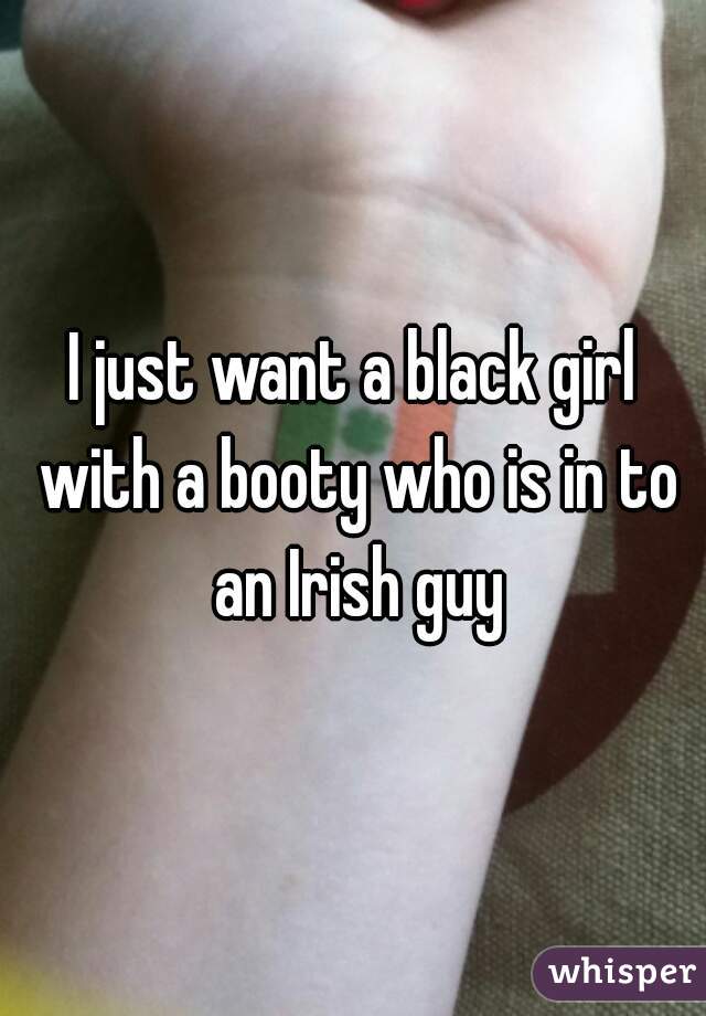 I just want a black girl with a booty who is in to an Irish guy