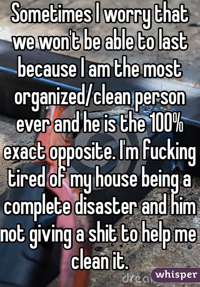 Sometimes I worry that we won't be able to last because I am the most organized/clean person ever and he is the 100% exact opposite. I'm fucking tired of my house being a complete disaster and him not giving a shit to help me clean it. 