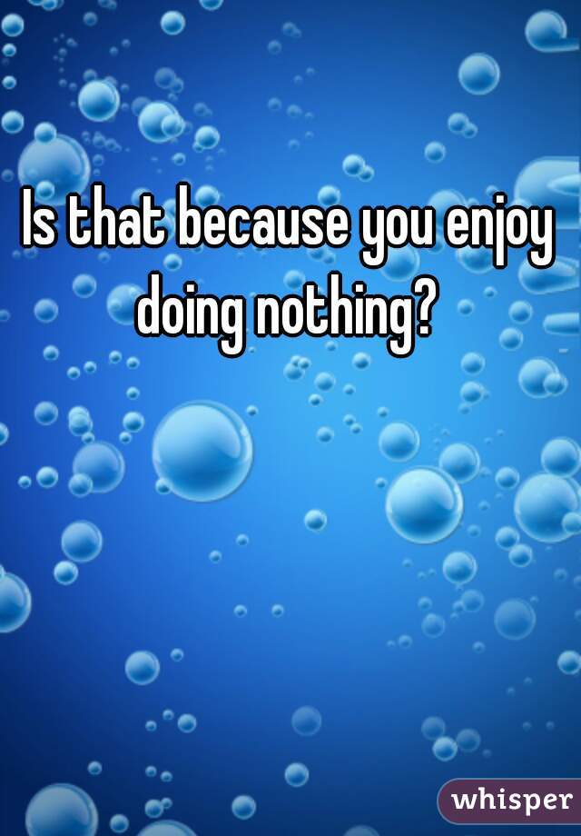 Is that because you enjoy doing nothing? 