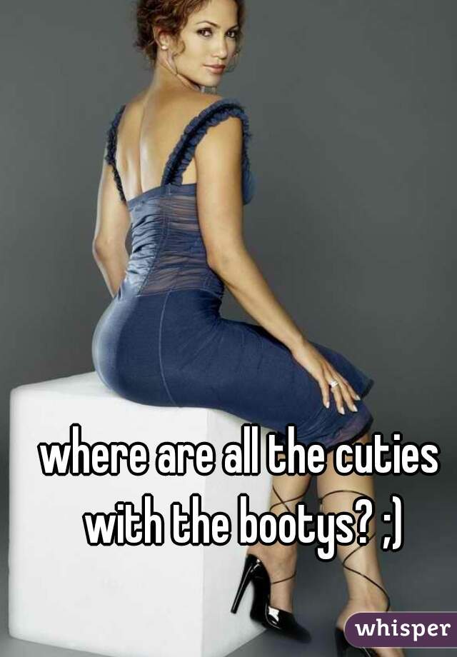 where are all the cuties with the bootys? ;)