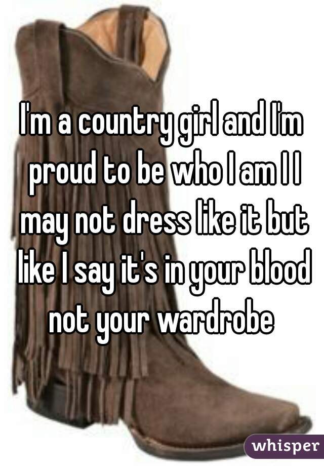 I'm a country girl and I'm proud to be who I am I I may not dress like it but like I say it's in your blood not your wardrobe 