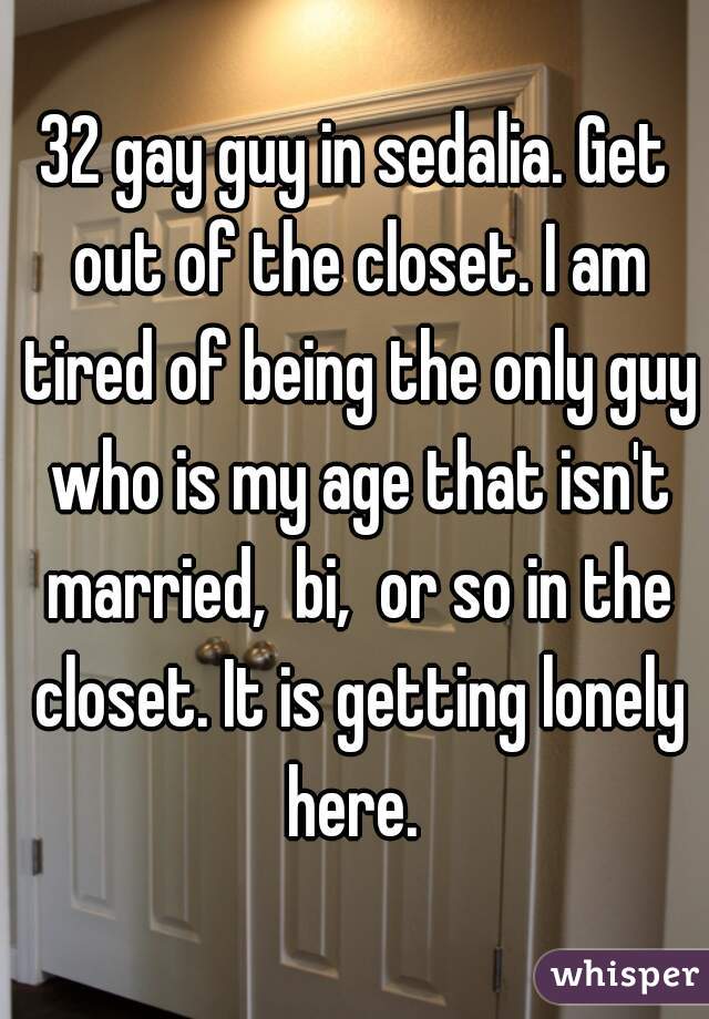 32 gay guy in sedalia. Get out of the closet. I am tired of being the only guy who is my age that isn't married,  bi,  or so in the closet. It is getting lonely here. 