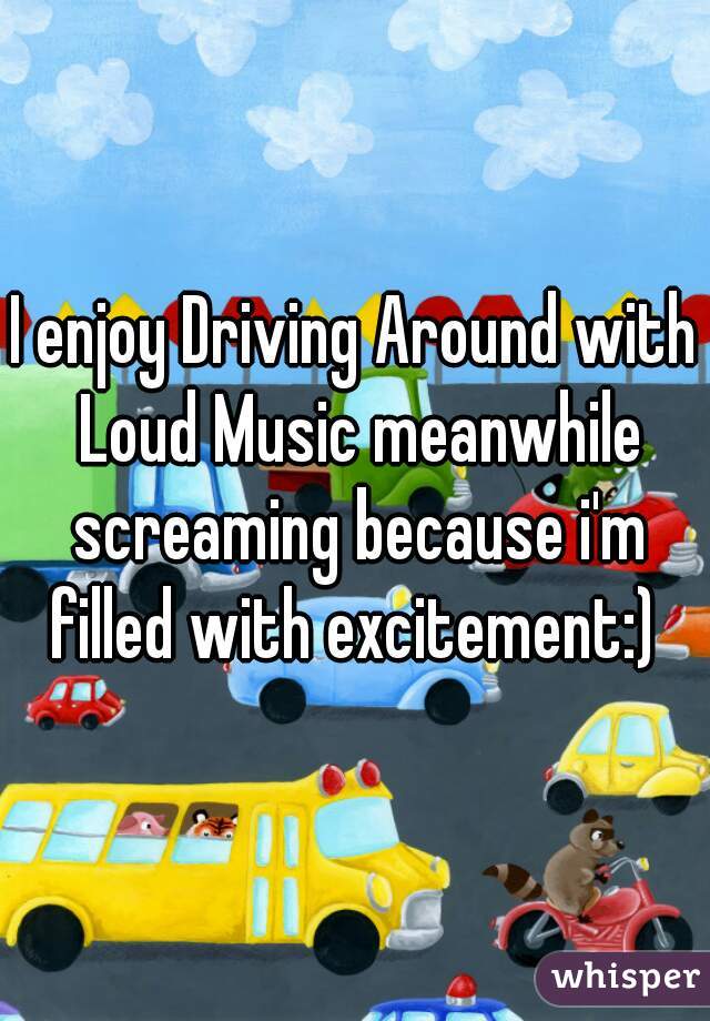 I enjoy Driving Around with Loud Music meanwhile screaming because i'm filled with excitement:) 