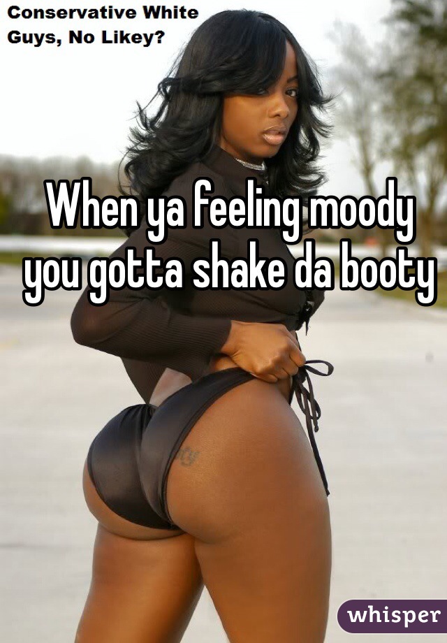 When ya feeling moody you gotta shake da booty 