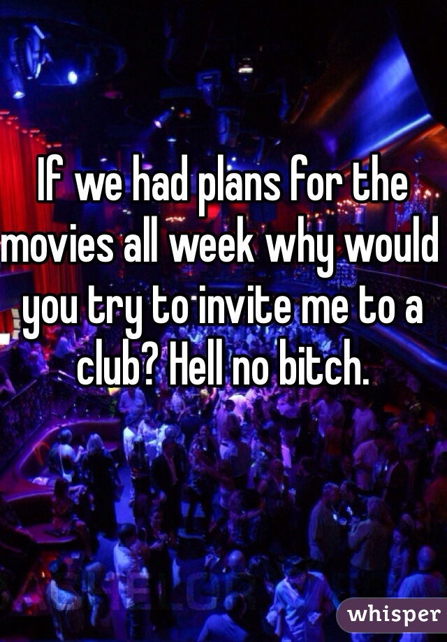 If we had plans for the movies all week why would you try to invite me to a club? Hell no bitch. 