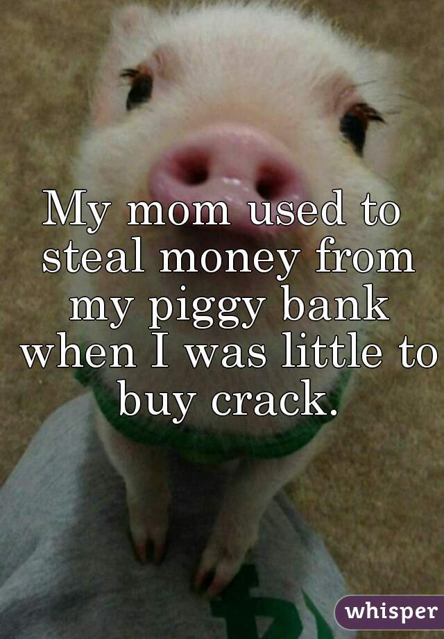 My mom used to steal money from my piggy bank when I was little to buy crack.