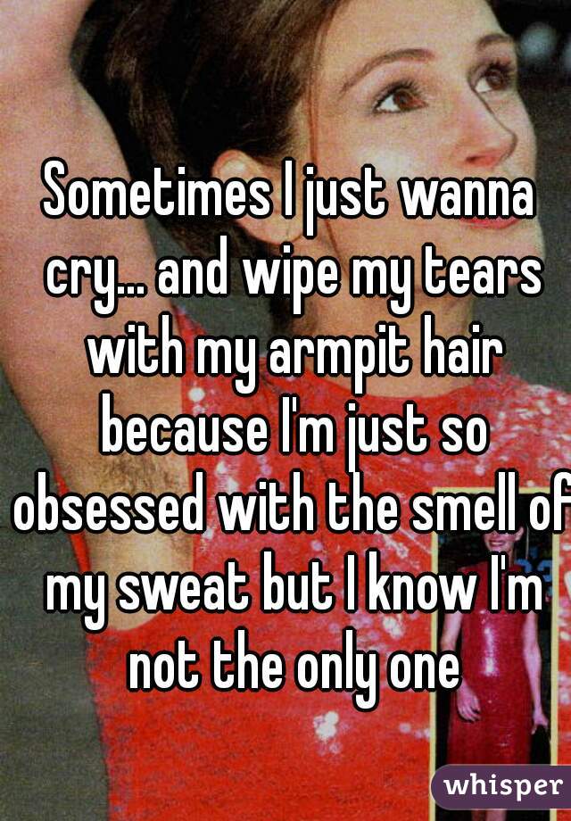 Sometimes I just wanna cry... and wipe my tears with my armpit hair because I'm just so obsessed with the smell of my sweat but I know I'm not the only one