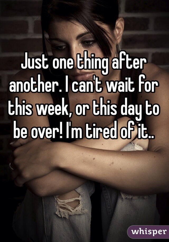 Just one thing after another. I can't wait for this week, or this day to be over! I'm tired of it..