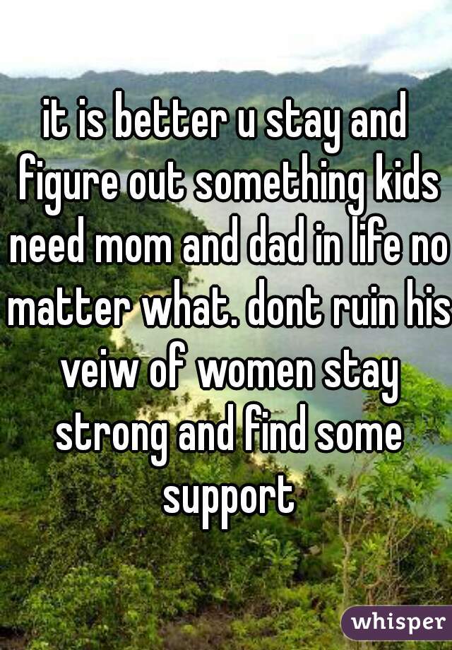 it is better u stay and figure out something kids need mom and dad in life no matter what. dont ruin his veiw of women stay strong and find some support
