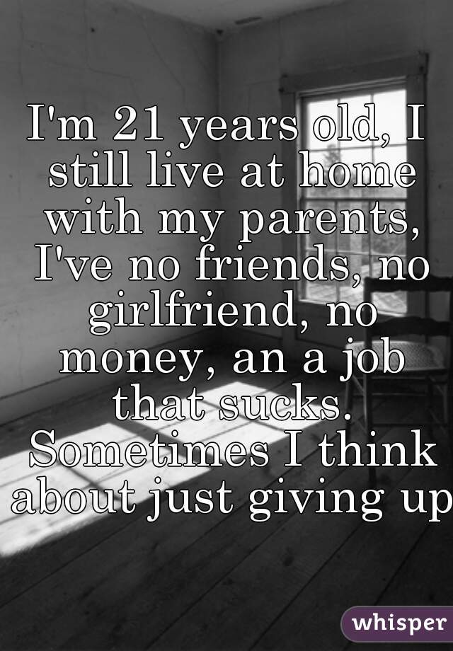 I'm 21 years old, I still live at home with my parents, I've no friends, no girlfriend, no money, an a job that sucks. Sometimes I think about just giving up.