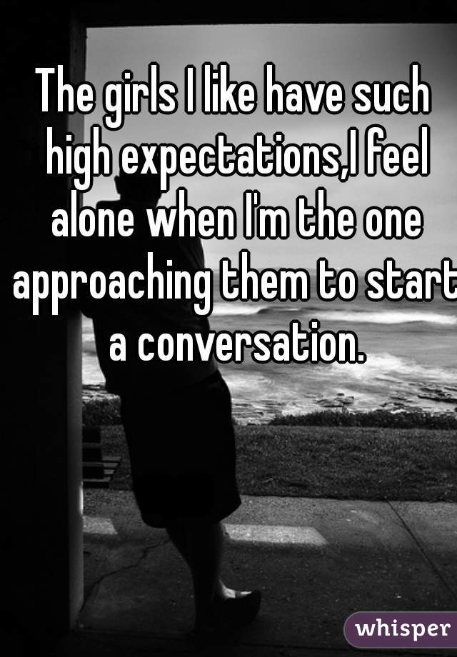 The girls I like have such high expectations,I feel alone when I'm the one approaching them to start a conversation.