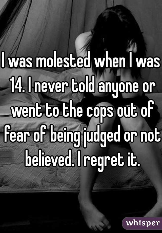 I was molested when I was 14. I never told anyone or went to the cops out of fear of being judged or not believed. I regret it.