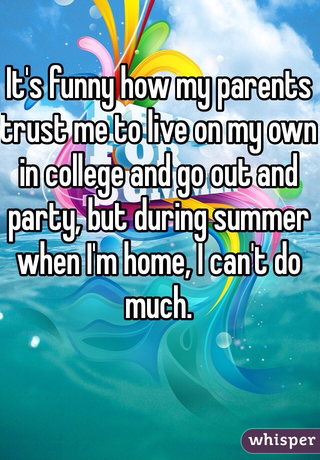 It's funny how my parents trust me to live on my own in college and go out and party, but during summer when I'm home, I can't do much.