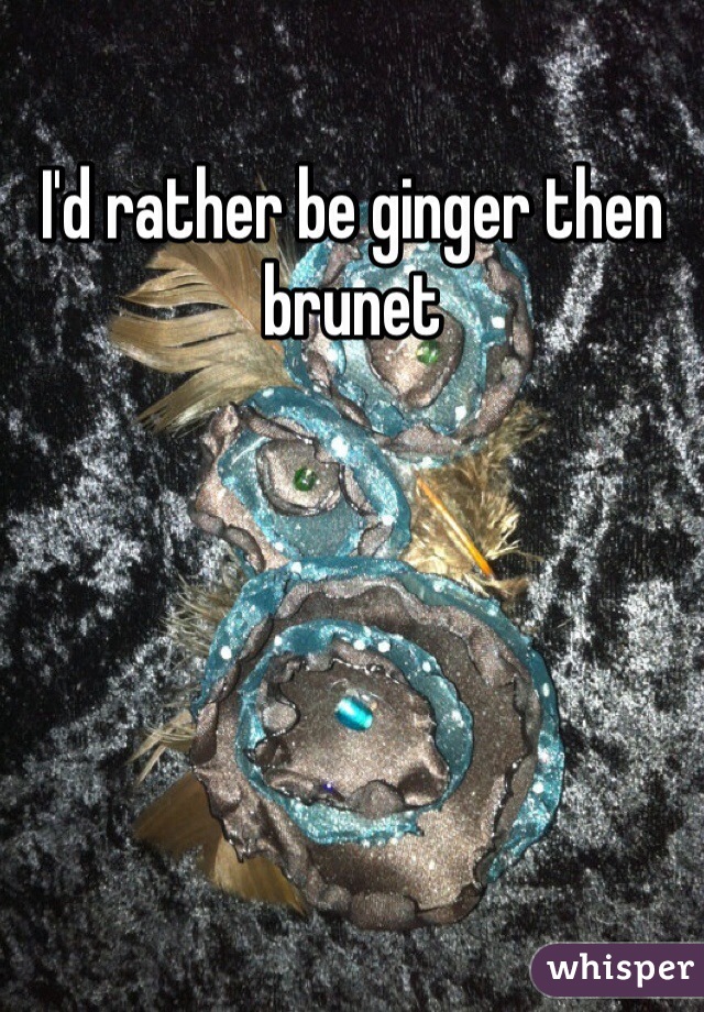 I'd rather be ginger then brunet 