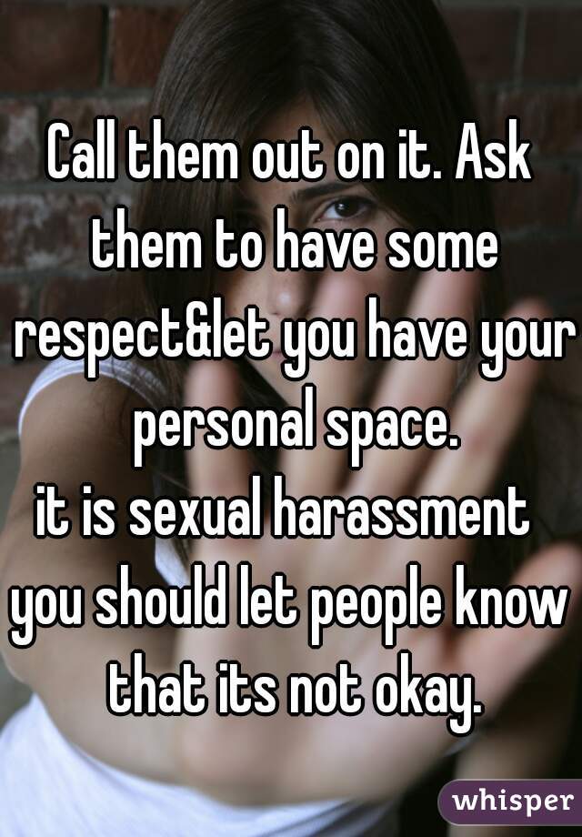 Call them out on it. Ask them to have some respect&let you have your personal space.
it is sexual harassment 
you should let people know that its not okay.