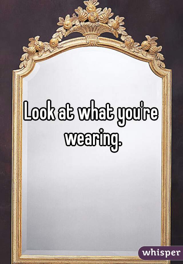 Look at what you're wearing.