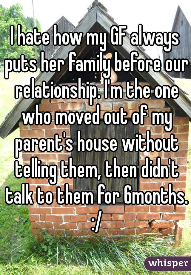 I hate how my GF always puts her family before our relationship. I'm the one who moved out of my parent's house without telling them, then didn't talk to them for 6months. :/