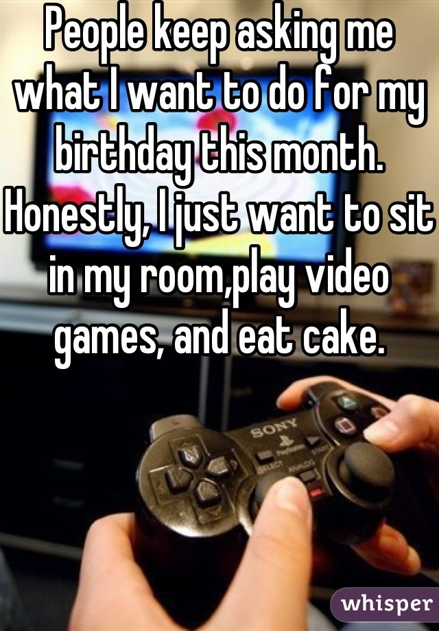 People keep asking me what I want to do for my birthday this month. Honestly, I just want to sit in my room,play video games, and eat cake.