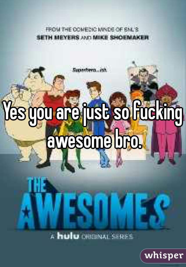 Yes you are just so fucking awesome bro.
