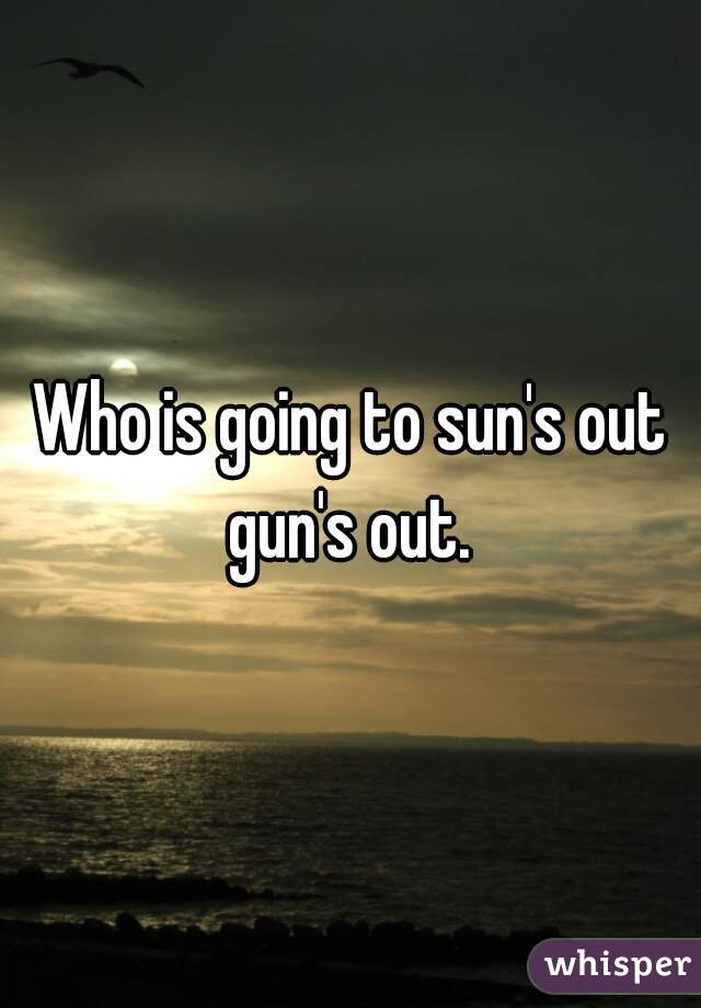 Who is going to sun's out gun's out. 