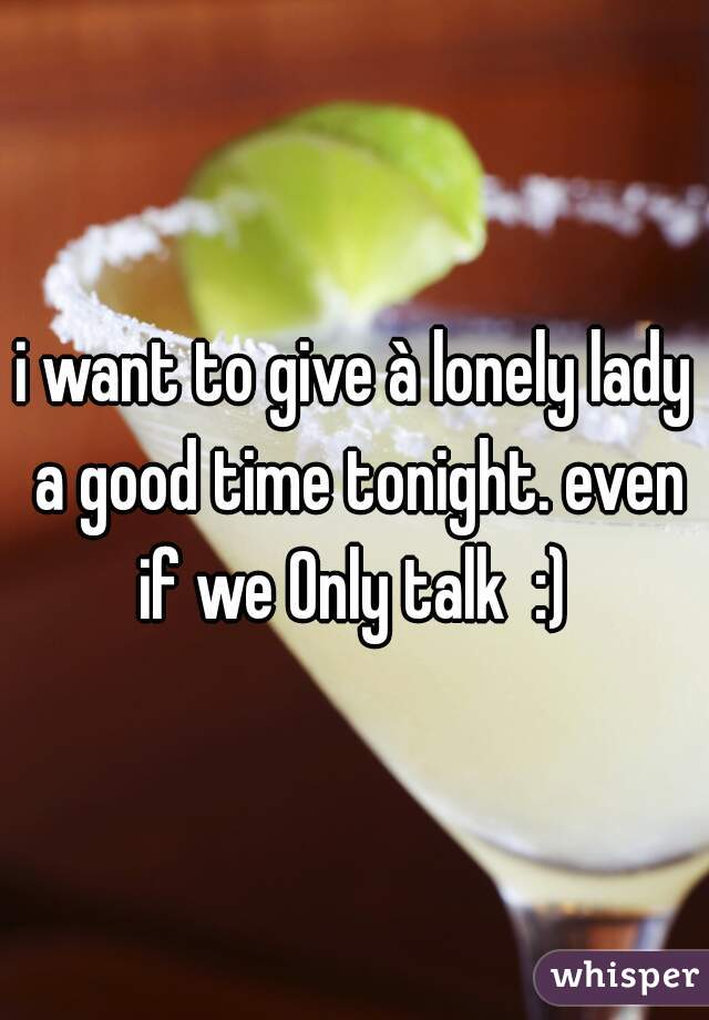 i want to give à lonely lady a good time tonight. even if we Only talk  :) 